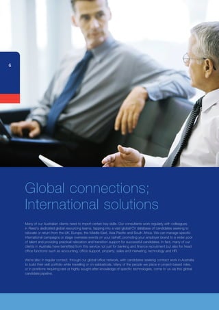 6




    Global connections;
    International	solutions
    Many of our Australian clients need to import certain key skills. Our consultants work regularly with colleagues
    in Reed’s dedicated global resourcing teams, tapping into a vast global CV database of candidates seeking to
    relocate or return from the UK, Europe, the Middle East, Asia Pacific and South Africa. We can manage specific
    international campaigns or stage overseas events on your behalf, promoting your employer brand to a wider pool
    of	talent	and	providing	practical	relocation	and	transition	support	for	successful	candidates.	In	fact,	many	of	our	
    clients in Australia have benefited from this service not just for banking and finance recruitment but also for head
    office functions such as accounting, office support, property, sales and marketing, technology and HR.

    We’re also in regular contact, through our global office network, with candidates seeking contract work in Australia
    to build their skill portfolio while travelling or on sabbaticals. Many of the people we place in project-based roles,
    or in positions requiring rare or highly sought-after knowledge of specific technologies, come to us via this global
    candidate pipeline.
 