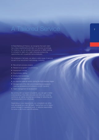 A Tailored Service                                                   7




At Reed Banking & Finance, we recognise that each client
has unique requirements and tailor our services accordingly.
For instance, we can provide vital expertise to SMEs wishing
to compete for talent who might otherwise pursue only
opportunities with household-name employers.

For employers of all sizes, we deliver a wide range of services
as part of our recruitment methodology, including:


•	 Recruitment process analysis
•	 Reward & recognition benchmarking
•	 Assessment centres
•	 Psychometric testing
•	 Employment screening
•	 Application management
•	 An objective external opinion during the final interview stages
•	 Management of the offer and on-boarding processes to
   maximise acceptance and ensure a smooth transition
•	 Talent management & development

By working with our expert consultants, you can gain a better
understanding of the skills and potential within your existing
workforce, as well as developing a strategy for attracting and
harnessing talent more effectively.

Depending on your requirements, our consultants can either
work alongside your own HR team, freeing them up for higher-
priority strategic or operational work, or assume responsibility
for some or all of your core HR activities.
 