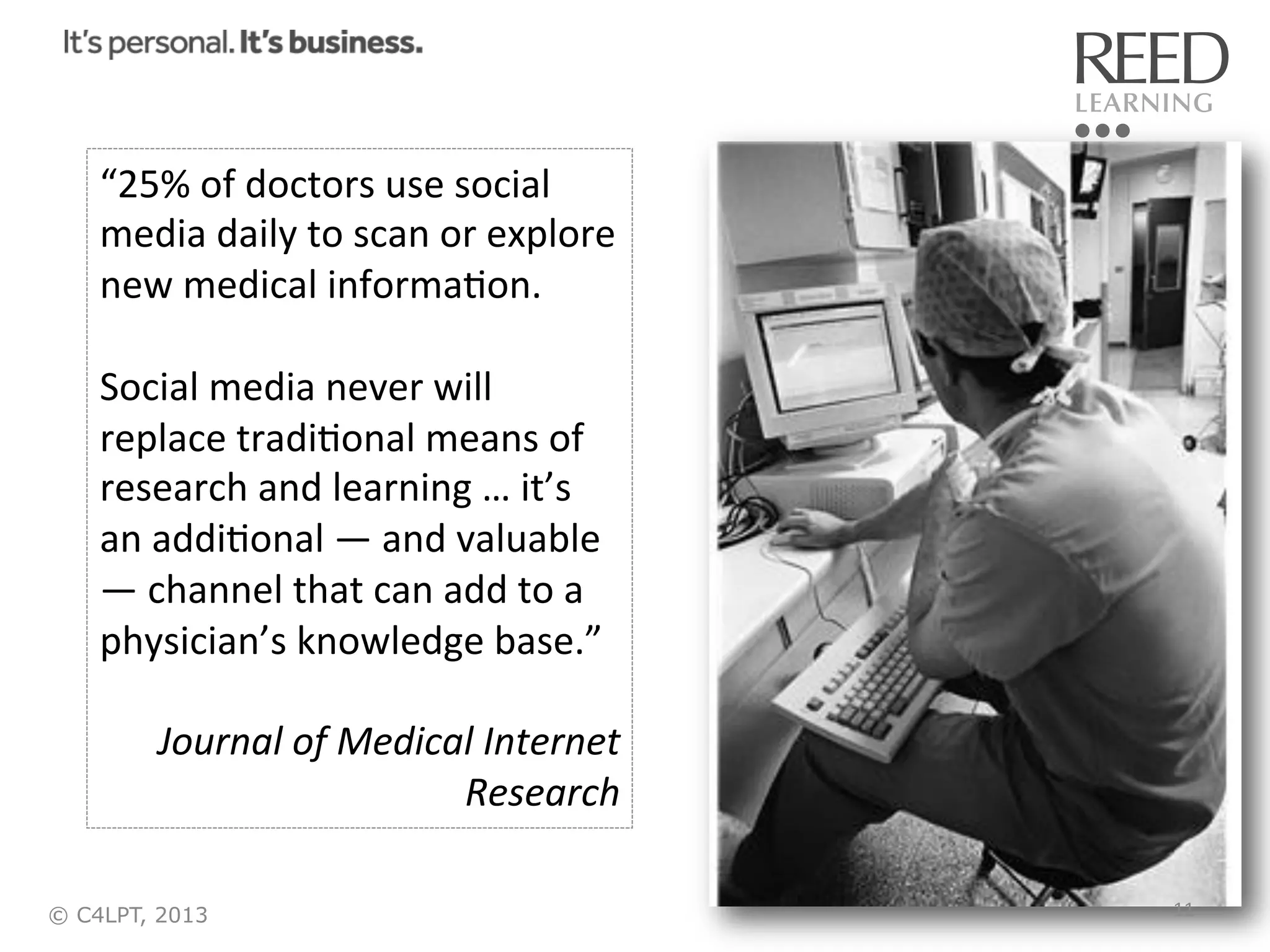 “25%	
  of	
  doctors	
  use	
  social	
  
media	
  daily	
  to	
  scan	
  or	
  explore	
  
new	
  medical	
  informaRon.	
  
	
  
Social	
  media	
  never	
  will	
  
replace	
  tradiRonal	
  means	
  of	
  
research	
  and	
  learning	
  …	
  it’s	
  
an	
  addiRonal	
  —	
  and	
  valuable	
  
—	
  channel	
  that	
  can	
  add	
  to	
  a	
  
physician’s	
  knowledge	
  base.”	
  
	
  
Journal	
  of	
  Medical	
  Internet	
  
Research	
  
© C4LPT, 2013

11	
  

 