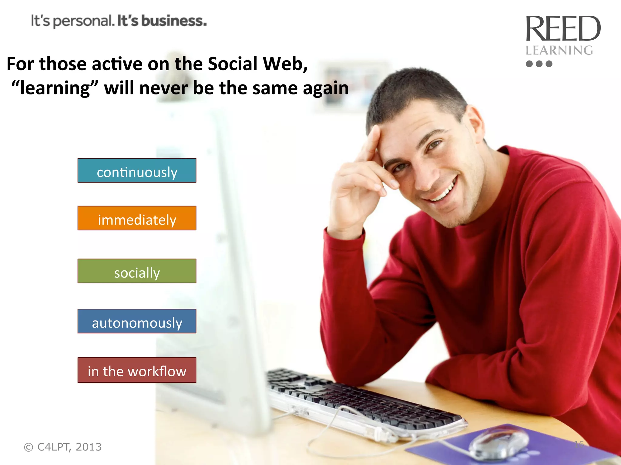 For	
  those	
  ac:ve	
  on	
  the	
  Social	
  Web,	
  
	
  “learning”	
  will	
  never	
  be	
  the	
  same	
  again	
  

conRnuously	
  
immediately	
  
socially	
  
autonomously	
  
in	
  the	
  workﬂow	
  

© C4LPT, 2013

16	
  

 