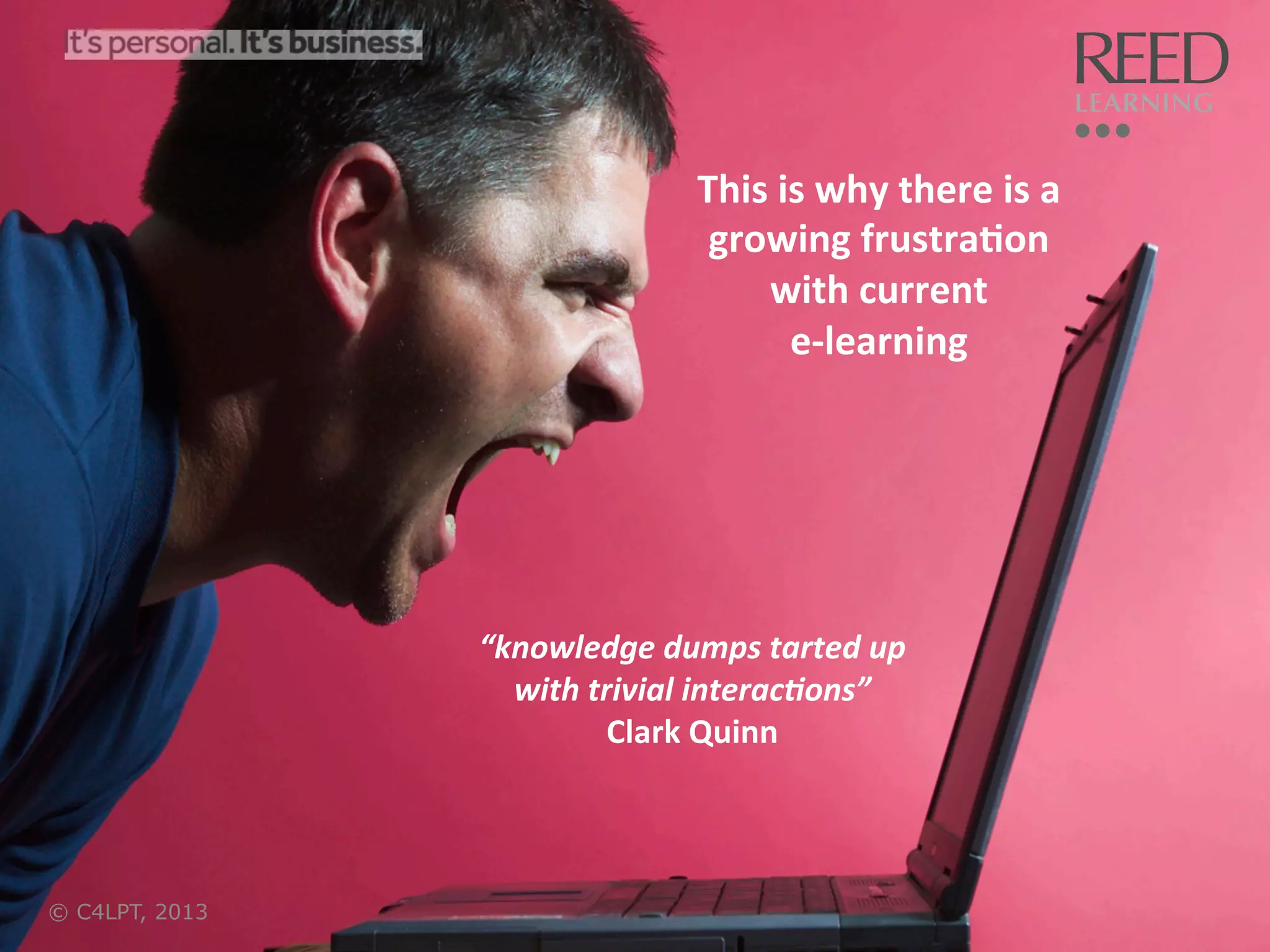 This	
  is	
  why	
  there	
  is	
  a	
  
growing	
  frustra:on	
  	
  
with	
  current	
  	
  
e-­‐learning	
  

“knowledge	
  dumps	
  tarted	
  up	
  
with	
  trivial	
  interac6ons”	
  
Clark	
  Quinn	
  

© C4LPT, 2013

17	
  

 