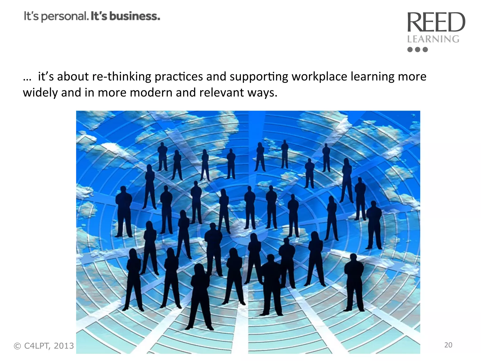…	
  	
  it’s	
  about	
  re-­‐thinking	
  pracRces	
  and	
  supporRng	
  workplace	
  learning	
  more	
  
widely	
  and	
  in	
  more	
  modern	
  and	
  relevant	
  ways.	
  

© C4LPT, 2013

20	
  

 