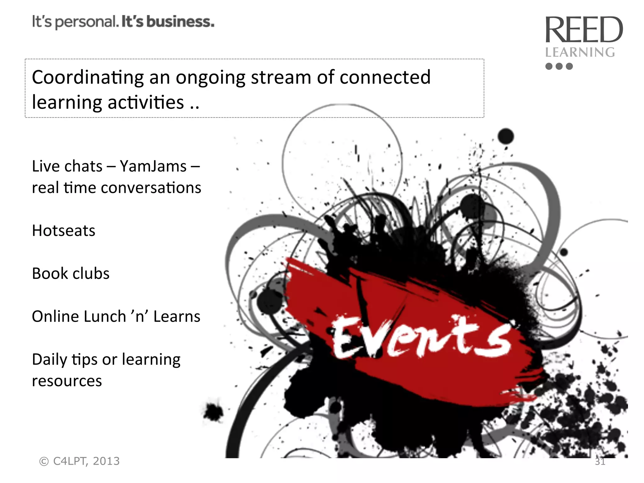 CoordinaRng	
  an	
  ongoing	
  stream	
  of	
  connected	
  
learning	
  acRviRes	
  ..	
  
Live	
  chats	
  –	
  YamJams	
  –	
  
real	
  Rme	
  conversaRons	
  
	
  
Hotseats	
  
	
  
Book	
  clubs	
  
	
  
Online	
  Lunch	
  ’n’	
  Learns	
  
	
  
Daily	
  Rps	
  or	
  learning	
  
resources	
  

© C4LPT, 2013

31	
  

 