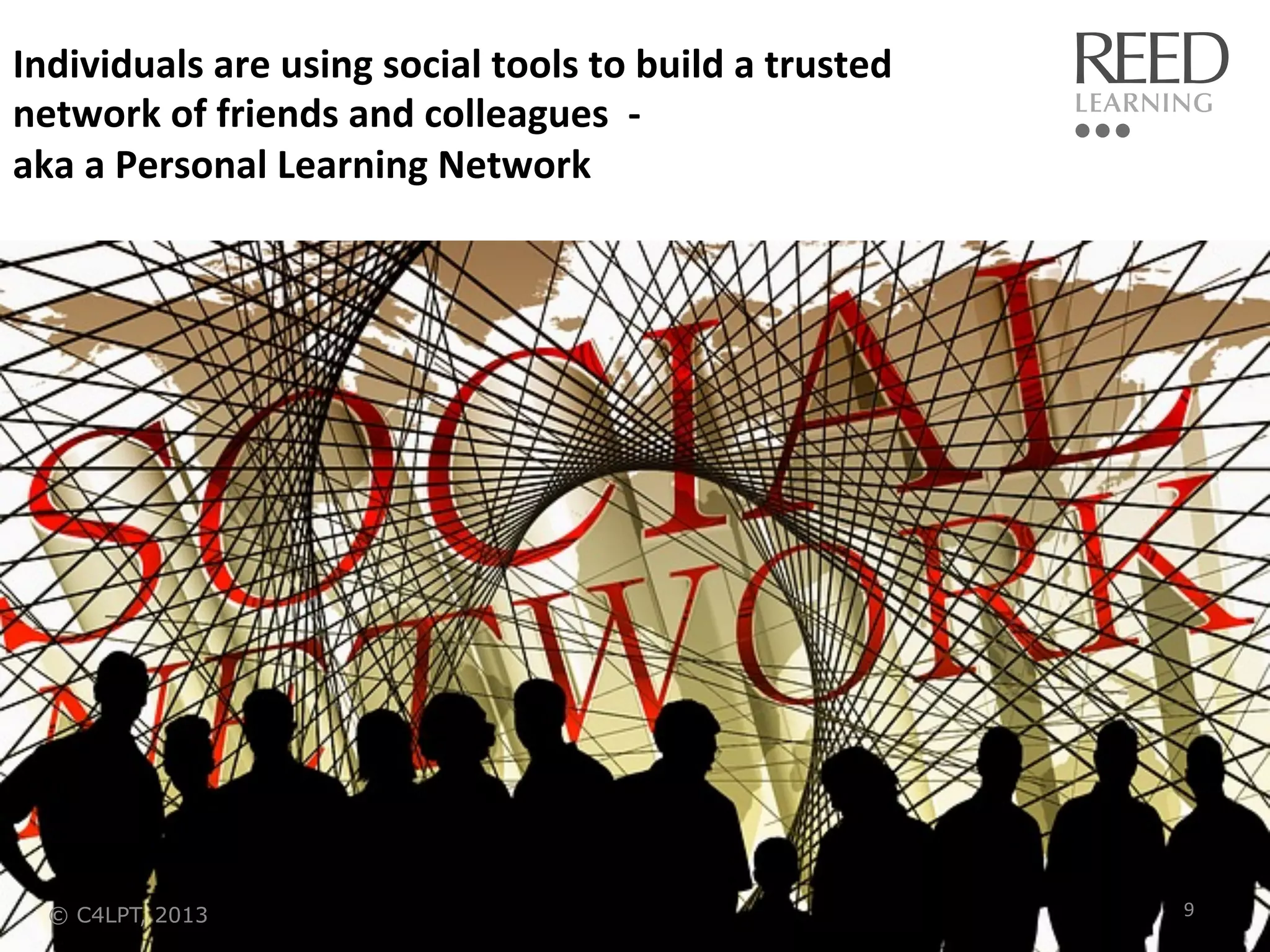 Individuals	
  are	
  using	
  social	
  tools	
  to	
  build	
  a	
  trusted	
  
network	
  of	
  friends	
  and	
  colleagues	
  	
  -­‐	
  	
  
aka	
  a	
  Personal	
  Learning	
  Network	
  

© C4LPT, 2013

9	
  

 