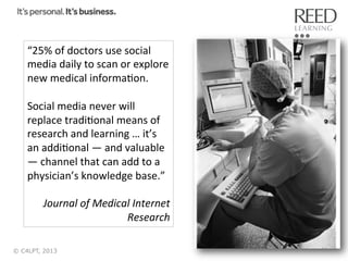 “25%	
  of	
  doctors	
  use	
  social	
  
media	
  daily	
  to	
  scan	
  or	
  explore	
  
new	
  medical	
  informaRon.	
  
	
  
Social	
  media	
  never	
  will	
  
replace	
  tradiRonal	
  means	
  of	
  
research	
  and	
  learning	
  …	
  it’s	
  
an	
  addiRonal	
  —	
  and	
  valuable	
  
—	
  channel	
  that	
  can	
  add	
  to	
  a	
  
physician’s	
  knowledge	
  base.”	
  
	
  
Journal	
  of	
  Medical	
  Internet	
  
Research	
  
© C4LPT, 2013

11	
  

 