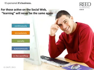 For	
  those	
  ac:ve	
  on	
  the	
  Social	
  Web,	
  
	
  “learning”	
  will	
  never	
  be	
  the	
  same	
  again	
  

conRnuously	
  
immediately	
  
socially	
  
autonomously	
  
in	
  the	
  workﬂow	
  

© C4LPT, 2013

16	
  

 