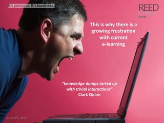 This	
  is	
  why	
  there	
  is	
  a	
  
growing	
  frustra:on	
  	
  
with	
  current	
  	
  
e-­‐learning	
  

“knowledge	
  dumps	
  tarted	
  up	
  
with	
  trivial	
  interac6ons”	
  
Clark	
  Quinn	
  

© C4LPT, 2013

17	
  

 