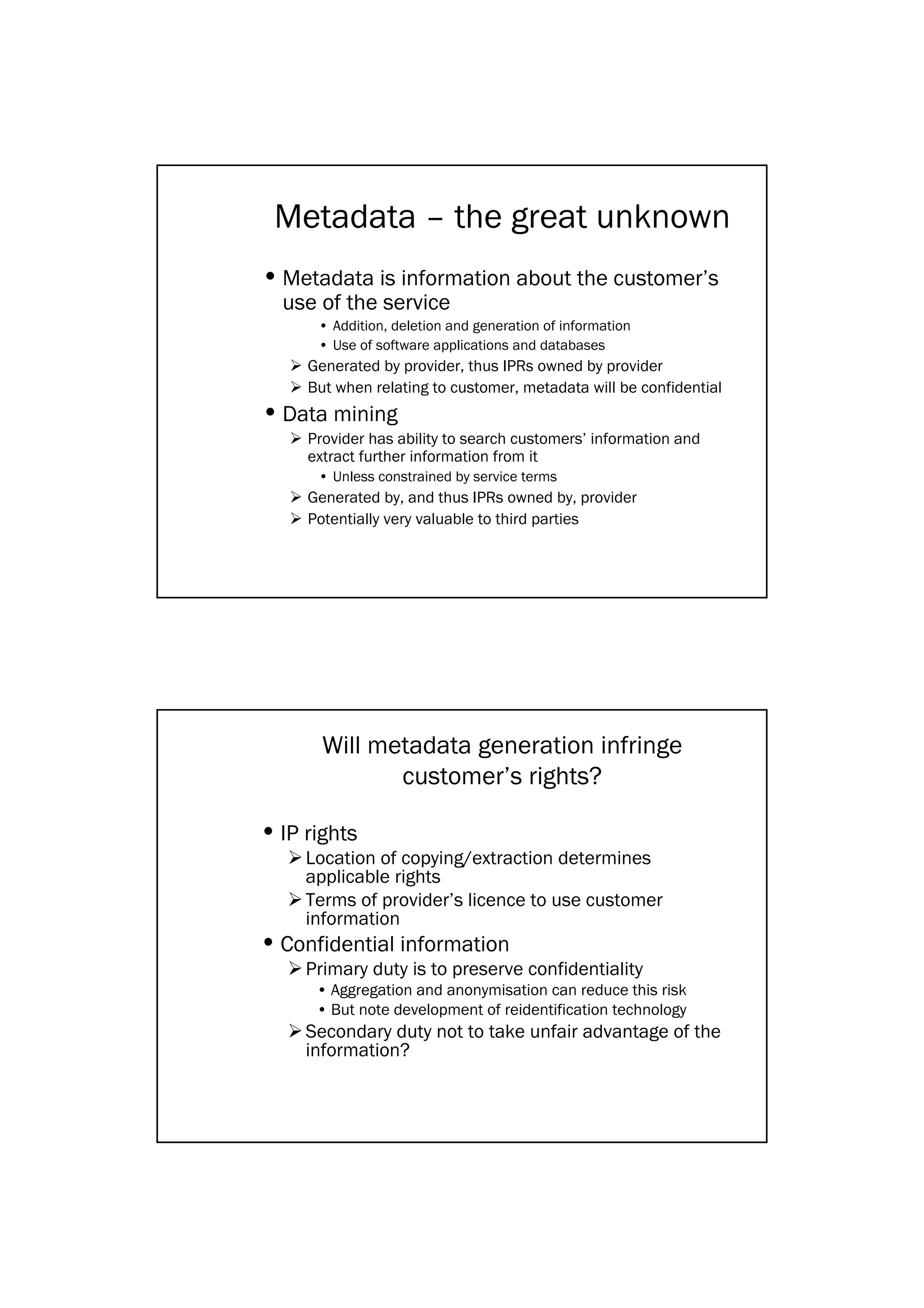Metadata – the great unknown
• Metadata is information about the customer’s
  use of the service
      • Addition, deletion and generation of information
      • Use of software applications and databases
     Generated by provider, thus IPRs owned by provider
     But when relating to customer, metadata will be confidential
• Data mining
     Provider has ability to search customers’ information and
     extract further information from it
      • Unless constrained by service terms
     Generated by, and thus IPRs owned by, provider
     Potentially very valuable to third parties




       Will metadata generation infringe
              customer’s rights?

• IP rights
     Location of copying/extraction determines
     applicable rights
     Terms of provider’s licence to use customer
     information
• Confidential information
     Primary duty is to preserve confidentiality
      • Aggregation and anonymisation can reduce this risk
      • But note development of reidentification technology
     Secondary duty not to take unfair advantage of the
     information?
 