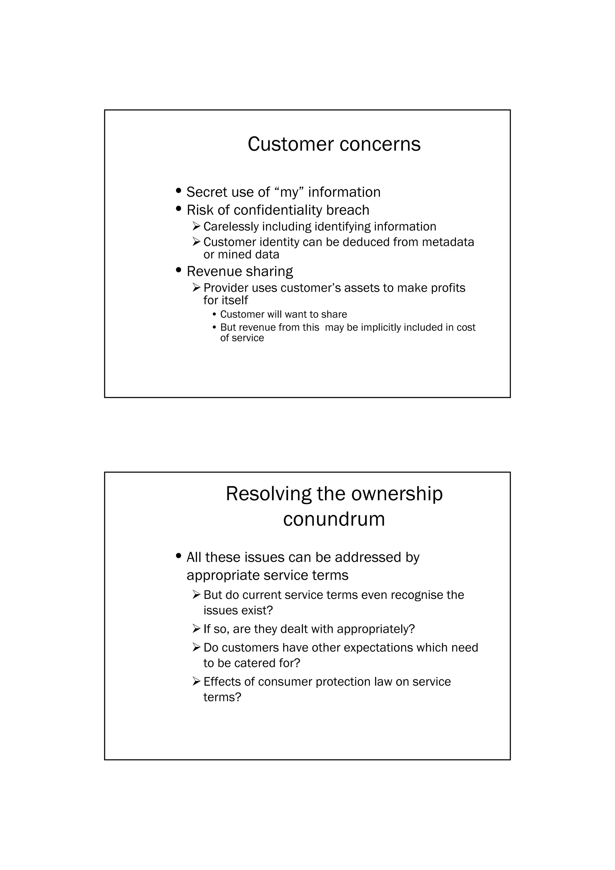 Customer concerns

• Secret use of “my” information
• Risk of confidentiality breach
    Carelessly including identifying information
    Customer identity can be deduced from metadata
    or mined data
• Revenue sharing
    Provider uses customer’s assets to make profits
    for itself
     • Customer will want to share
     • But revenue from this may be implicitly included in cost
       of service




        Resolving the ownership
              conundrum
• All these issues can be addressed by
  appropriate service terms
    But do current service terms even recognise the
    issues exist?
    If so, are they dealt with appropriately?
    Do customers have other expectations which need
    to be catered for?
    Effects of consumer protection law on service
    terms?
 