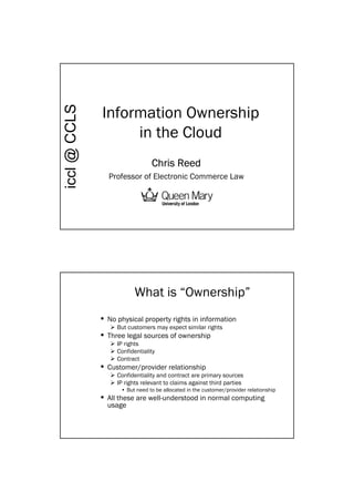 Information Ownership
iccl @ CCLS



                   in the Cloud
                                 Chris Reed
                 Professor of Electronic Commerce Law


                            1


                          What is “Ownership”
              • No physical property rights in information
                   But customers may expect similar rights
              • Three legal sources of ownership
                   IP rights
                   Confidentiality
                   Contract
              • Customer/provider relationship
                   Confidentiality and contract are primary sources
                   IP rights relevant to claims against third parties
                     • But need to be allocated in the customer/provider relationship
              • All these are well-understood in normal computing
                usage
 