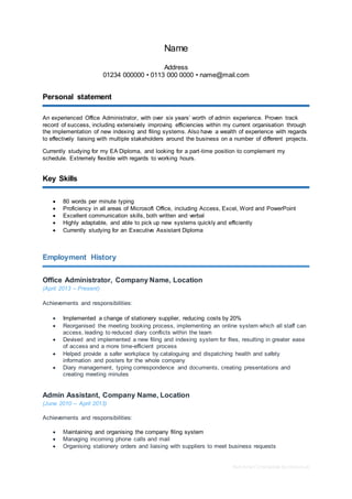 Part-time CV template by reed.co.uk
Name
Address
01234 000000 • 0113 000 0000 • name@mail.com
Personal statement
An experienced Office Administrator, with over six years’ worth of admin experience. Proven track
record of success, including extensively improving efficiencies within my current organisation through
the implementation of new indexing and filing systems. Also have a wealth of experience with regards
to effectively liaising with multiple stakeholders around the business on a number of different projects.
Currently studying for my EA Diploma, and looking for a part-time position to complement my
schedule. Extremely flexible with regards to working hours.
Key Skills
 80 words per minute typing
 Proficiency in all areas of Microsoft Office, including Access, Excel, Word and PowerPoint
 Excellent communication skills, both written and verbal
 Highly adaptable, and able to pick up new systems quickly and efficiently
 Currently studying for an Executive Assistant Diploma
Employment History
Office Administrator, Company Name, Location
(April 2013 – Present)
Achievements and responsibilities:
 Implemented a change of stationery supplier, reducing costs by 20%
 Reorganised the meeting booking process, implementing an online system which all staff can
access, leading to reduced diary conflicts within the team
 Devised and implemented a new filing and indexing system for files, resulting in greater ease
of access and a more time-efficient process
 Helped provide a safer workplace by cataloguing and dispatching health and safety
information and posters for the whole company
 Diary management, typing correspondence and documents, creating presentations and
creating meeting minutes
Admin Assistant, Company Name, Location
(June 2010 – April 2013)
Achievements and responsibilities:
 Maintaining and organising the company filing system
 Managing incoming phone calls and mail
 Organising stationery orders and liaising with suppliers to meet business requests
 