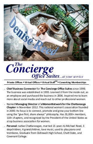 The
    Concierge
        Office Suites                             ...at your service
    Private Oﬃces Virtual Oﬃces Virtual StaﬀSM Coworking Memberships

•   Chief Business Connector for The Concierge Oﬃce Suites since 1999.
    The business was established in 1995. Learned it from the inside out, as
    an employee and purchased the business in 2006. Inspired me to learn
    more about social media and reach out to other professional women.
•   Named Managing Director of eWomenNetwork for the Cha#anooga
    Chapter in November 2012. This na"onal women’s associa"on founded
    in 2000. Its focus is to connect, promote and grow your bo%om line
    using the “give ﬁrst, share always” philosophy. Has 33,000+ members,
    118+ chapters, and recognized by the President of the United States as
    a top business associa"on for women.
•   Personal: na"ve Cha%anoogan, married 21 years to Michael Reed, 3
    stepchildren, 4 grandchildren, love music, used to play piano and
    trombone, Graduate from Ooltewah High School, Cha% State, and
    Covenant College.
 