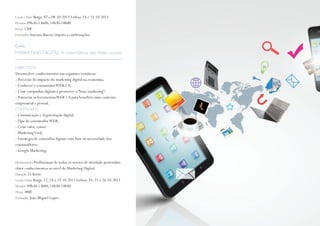 Local e Data Braga: 07 e 08.10.2013 Lisboa: 14 e 15.10.2013
Horário 09h30-13h00; 14h30-18h00
Preço 120€
Formador António Barros (sujeito a confirmação)
Curso
MARKETING DIGITAL A importância das redes sociais
OBJECTIVOS
Desenvolver conhecimentos nas seguintes temáticas:
- Perceção do impacto do marketing digital na economia;
- Conhecer o consumidorWEB 2.0;
- Criar campanhas digitais e promover o “buzz marketing”;
- Potenciar as ferramentasWEB 2.0 para beneficio num contexto
empresarial e pessoal.
CONTEÚDOS
- Comunicação e Segmentação digital;
-Tipo de consumidorWEB;
- Criar valor, como?
- MarketingViral;
- Estratégia de conteúdos digitais com base na necessidade dos
consumidores;
- Google Marketing.
Destinatários Profissionais de todos os setores de atividade pretendam
obter conhecimentos ao nível do Marketing Digital.
Duração 21 horas
Local e Data Braga: 17, 18 e 19.10.2013 Lisboa: 24, 25 e 26.10.2013
Horário 09h30-13h00; 14h30-18h00
Preço 380€
Formador João Miguel Lopes
 