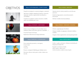 Progredir na estratégia de crescimento inteligente e sustentável.
Aproveitar as vantagens competitivas do interior e exterior da
organização: aumentar competitividade internalizando as
externalidades.
Comunicar aos stakeholders as práticas sustentáveis, rentabili-
zando a sua sensibilidade para o tema.
Colocar as novas tecnologias ao serviço da relação com os
Stakeholders (clientes; fornecedores; parceiros; comunidade….)
Concretizar Projetos de Inovação.
Implementar Cultura Interna de Empreendedorismo.
Gerar comunicações persuasivas e com impacto:
No outro/equipa;
No cliente;
No mercado.
Promover estratégias de Marketing que obtenham sucesso.
Direcionar o discurso criativo para as vendas e relação com o
mercado.
Objetivo SUSTENTABILIDADE e COMPETITIVIDADE
Aumentar níveis de venda (ou mantê-los ao nível dos anos
anteriores).
Garantir um lugar perante a concorrência nacional e
internacional.
Enfrentar os desafios da internacionalização.
Orientar a organização para a Excelência.
Otimizar o trabalho em equipa para a obtenção de melhores
resultados.
Assegurar o futuro organizacional, com uma aposta geracional.
Conhecer e aplicar as alterações e limitações introduzidas pelo
Orçamento de Estado 2012.
Responder com eficácia ao desafio:
Maiores exigência vs Menos recursos;
Articular com eficácia os diferentes sistemas de gestão.
Objetivo PESSOAS - MOBILIZAÇÃO e EXCELÊNCIA
Objetivo GESTÃO PÚBLICA
ObjetivoVENDAS e MERCADOS
Objetivo INOVAÇÃO e CRIATIVIDADE
Objetivo MARKETING e COMUNICAÇÃO
 