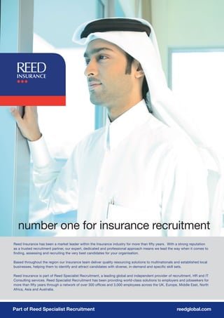 number one for insurance recruitment
Reed Insurance has been a market leader within the Insurance industry for more than fifty years. With a strong reputation
as a trusted recruitment partner, our expert, dedicated and professional approach means we lead the way when it comes to
finding, assessing and recruiting the very best candidates for your organisation.

Based throughout the region our Insurance team deliver quality resourcing solutions to multinationals and established local
businesses, helping them to identify and attract candidates with diverse, in-demand and specific skill sets.

Reed Insurance is part of Reed Specialist Recruitment, a leading global and independent provider of recruitment, HR and IT
Consulting services. Reed Specialist Recruitment has been providing world-class solutions to employers and jobseekers for
more than fifty years through a network of over 300 offices and 3,000 employees across the UK, Europe, Middle East, North
Africa, Asia and Australia.




Part of Reed Specialist Recruitment                                                                    reedglobal.com
 