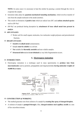NOTE: In some cases it is necessary to heat the emitter by passing a current through the wire to evaporate the sample. 
• Ionization takes place by quantum mechanical tunneling mechanism, which involves transfer of ions from the sample molecule to the anode (emitter). 
• This results in formation of positive ions which are radical ions (M+) and cations attached species such as (M+Na)+. 
• (M+Na)+ are produced during desorption by attachment of trace alkali metal ions present in analyte. 
 ADVANTAGES 
 Works well for small organic molecules, low molecular weight polymers and petrochemical fractions. 
 DISADVANTAGES 
 Sensitive to alkali metal contamination. 
 Sample must be soluble in a solvent. 
 Not suitable for thermally unstable and non volatile samples. 
 Structural information is not obtained as very little fragmentation occurs. 
6. Electrospray ionization 
 INTRODUCTION: 
• Electrospray ionization is a technique used in mass spectrometry to produce ions from macromolecules such as proteins, polypeptides and oligonucleotides having molecular weights of 10,000 Da or more. 
 CONSTRUCTION & WORKING: 
• The method generates ions from solution of a sample by creating fine spray of charged droplets. 
• A solution of sample is pumped through a fine, charged stainless steel capillary needle at a rate of few microlitres/minute. 9 
 