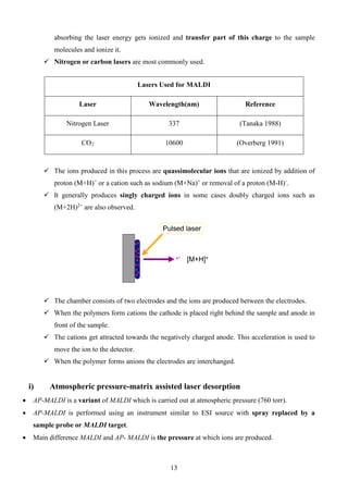 absorbing the laser energy gets ionized and transfer part of this charge to the sample molecules and ionize it. 
 Nitrogen or carbon lasers are most commonly used. 
 The ions produced in this process are quassimolecular ions that are ionized by addition of proton (M+H)+ or a cation such as sodium (M+Na)+ or removal of a proton (M-H)-. 
 It generally produces singly charged ions in some cases doubly charged ions such as (M+2H)2+ are also observed. 
 The chamber consists of two electrodes and the ions are produced between the electrodes. 
 When the polymers form cations the cathode is placed right behind the sample and anode in front of the sample. 
 The cations get attracted towards the negatively charged anode. This acceleration is used to move the ion to the detector. 
 When the polymer forms anions the electrodes are interchanged. 
i) Atmospheric pressure-matrix assisted laser desorption 
• AP-MALDI is a variant of MALDI which is carried out at atmospheric pressure (760 torr). 
• AP-MALDI is performed using an instrument similar to ESI source with spray replaced by a sample probe or MALDI target. 
• Main difference MALDI and AP- MALDI is the pressure at which ions are produced. 
Lasers Used for MALDI 
Laser 
Wavelength(nm) 
Reference 
Nitrogen Laser 
337 
(Tanaka 1988) 
CO2 
10600 
(Overberg 1991) 
13 
 