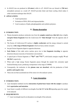 • In MALDI ions are produced at (10 mtorr) while in AP- MALDI ions are formed at (760 torr) atmospheric pressure as a result AP- MALDI provides better and faster cooling which makes it softer ionization technique than MALDI . 
 APPLICATIONS 
 Used in proteomics 
 Estimation of DNA, RNA and oligosaccharides. 
 Used in analysis of lipids, phosphopeptides and synthetic polymers. 
8. Plasma desorption 
 INTRODUCTION 
• Plasma desorption produces molecular ions from the samples coated on a thin foil when a highly energetic fission fragments from the Californium-252 “blast through” from the opposite side of the foil. 
• The fission of Californium-252 nucleus is highly exothermic and the energy released is carried away by a wide range of fission fragments which are heavy atomic ion pairs. 
• Ion pair fission fragments depart in opposite directions. 
• Each fission of this radio active nucleus gives rise to two fragments traveling in opposite directions (because necessity of momentum conversation). 
• A typical pair of fission fragments is 142Ba18+ and 106TC22+, with kinetic energies roughly 79 and 104 MeV respectively. 
• When such a high energy fission fragments passes through the sample foil, extremely rapid localized heating occurs, producing a temperature in the range of 10000K. 
• Consequently, the molecules in this plasma zone are desorbed, with the production of both positive and negative ions. 
• These ions are then accelerated out of the source in to the analyzer system. 
9. Laser desorption 
 INTRODUCTION: 
• Laser desorption methods involves interaction of pulsed laser beam with the sample to produce both vaporization and ionization. 
• Laser beam is usually of different wavelengths from far U.V to far IR depending upon the sample to be analyzed. 
 REQUIREMENTS 
 Laser wavelength must be at absorption wavelength of the molecule. 
14 
 