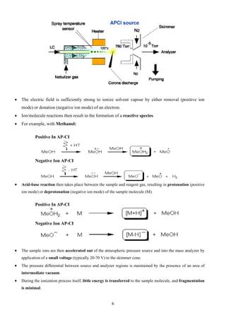 • The electric field is sufficiently strong to ionize solvent vapour by either removal (positive ion mode) or donation (negative ion mode) of an electron. 
• Ion/molecule reactions then result in the formation of a reactive species. 
• For example, with Methanol: 
Positive In AP-CI 
Negative Ion AP-CI 
• Acid-base reaction then takes place between the sample and reagent gas, resulting in protonation (positive ion mode) or deprotonation (negative ion mode) of the sample molecule (M). 
Positive In AP-CI 
Negative Ion AP-CI 
• The sample ions are then accelerated out of the atmospheric pressure source and into the mass analyzer by application of a small voltage (typically 20-70 V) to the skimmer cone. 
• The pressure differential between source and analyzer regions is maintained by the presence of an area of intermediate vacuum. 
• During the ionization process itself, little energy is transferred to the sample molecule, and fragmentation is minimal. 
6 
 