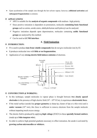 • Upon acceleration of the sample ions through the hot solvent vapour, however, collisional activation and subsequent fragmentation is common. 
 APPLICATIONS 
 APCI is suitable for the analysis of organic compounds with medium - high polarity. 
 Since positive ionization is dependent on protonation, molecules containing basic functional groups such as amino, amide esters, aldehyde/ketone and hydroxyl can be analyzed. 
 Negative ionization depends upon deprotonation, molecules containing acidic functional groups are analyzed by this method. 
 Can be used as LC/MS interface. 
4. Field Ionization 
 INTRODUCTION: 
• FI is used to produce ions from volatile compounds that do not give molecular ions by EI. 
• It produces molecular ions with little or no fragmentation. 
• Application of very strong electric field induces emission of electrons. 
 CONSTRUCTION & WORKING: 
• In this technique, sample molecules in vapour phase is brought between two closely spaced electrodes in the presence of high electric field (107 - 108V/Cm), it experiences electrostatic force. 
• If the metal surface (anode) has proper geometry (a sharp tip, cluster of tips or a thin wire) and is under vacuum (10-6 torr), this force is sufficient to remove electrons from the sample molecule without imparting much excess energy. 
• The electric field is produced by applying high voltage (20 KV) to these specially formed emitters (made up of thin tungsten wire). 
• In order to achieve high potential gradients necessary to effect ionization, the anode is activated by growing carbon microneedles or whiskers. 
7 
 