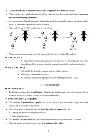 • These whiskers are 10 micro meters in length and greater than 1μm in diameters. 
• These whiskers are capable of removing valence electrons from the organic molecules by quantum mechanical tunneling mechanism. 
• As concentration of sample molecules is high at the anode ion-molecule reactions often occur which results in formation of protonated species ( M+H )+. 
• Thus both M+ and (M+H) + is observed in FI spectrum. 
• These cations are accelerated out of the source and their mass is analyzed by analyzer. 
 ADVANTAGES 
 As fragmentation is less, abundance of molecular ions (M+) is enhanced, hence this method is useful for relative molecular mass and empirical formula determination. 
 DISADVANTAGES 
 Not suitable for thermally unstable and non volatile samples. 
 Sensitivity is les than EI ion source. 
 No structural information is produced as very little fragmentation occurs. 
5. Field desorption 
 INTRODUCTION: 
• In field desorption method, a multitipped emitter (made up of tungsten wire with carbon or silicon whiskers grown on its surface) similar to that used in FI is used. 
 CONSTRUCTION & WORKING 
• The electrode is mounted on a probe that can be removed from the sample compartment and coated with the solution of the sample. 
• The sample solution is deposited on the tip of the emitter whiskers either by 
 dipping the emitter into analyte solution or 
 using a microsyringe. 
• The probe is then reinserted into the sample compartment which is similar to CI or EI unit. 
• Then the sample is ionized by applying a high voltage to the emitter. 
8 
 