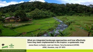 James Reed, Liz Deakin, Josh van Vianen, Terry Sunderland (CIFOR)
ATBC, Honolulu, July 13th 2015
What are integrated landscape approaches and how effectively
have they been implemented in the tropics: a systematic map
 
