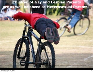 Children of Gay and Lesbian Parents
     are as well balanced as Heterosexual Parents!




Photo Credit: <a href="http://www.ﬂickr.com/photos/60358070@N00/4137779607/">Joe Athialy</a> via <a href="http://compﬁght.com">Compﬁght</a> <a href="http://creativecommons.org/licenses/by-nc-sa/
2.0/">cc</a>


Sunday, April 21, 2013                                                                                                                                                                               1
 