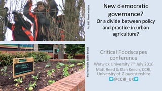 New democratic
governance?
Or a divide between policy
and practice in urban
agriculture?
Critical Foodscapes
conference
Warwick University 7th July 2016
Matt Reed & Dan Keech, CCRI,
University of Gloucestershire
@CCRI_UK
Pic:BBCNewswebsitePic:IncredibleEdibleBristol
 