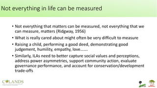 Not everything in life can be measured
• Not everything that matters can be measured, not everything that we
can measure, matters (Ridgway, 1956)
• What is really cared about might often be very difficult to measure
• Raising a child, performing a good deed, demonstrating good
judgement, humility, empathy, love…….
• Similarly, ILAs need to better capture social values and perceptions,
address power asymmetries, support community action, evaluate
governance performance, and account for conservation/development
trade-offs
 