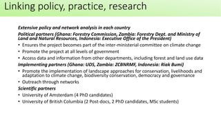 Extensive policy and network analysis in each country
Political partners (Ghana: Forestry Commission, Zambia: Forestry Dept. and Ministry of
Land and Natural Resources, Indonesia: Executive Office of the President)
• Ensures the project becomes part of the inter-ministerial committee on climate change
• Promote the project at all levels of government
• Access data and information from other departments, including forest and land use data
Implementing partners (Ghana: UDS, Zambia: ZCBNRMF, Indonesia: Riak Bumi)
• Promote the implementation of landscape approaches for conservation, livelihoods and
adaptation to climate change, biodiversity conservation, democracy and governance
• Outreach through networks
Scientific partners
• University of Amsterdam (4 PhD candidates)
• University of British Columbia (2 Post-docs, 2 PhD candidates, MSc students)
Linking policy, practice, research
 