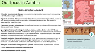 Our focus in Zambia
Delayed or absent strategic dialogue: conversation over protected areas/encroachments typically
not held until issues get out of hand.
High levels of mistrust of the government by the customary communities/ illegal settlers’, caused by
lack of dialogue/honest communication about the different perceptions and facts related to
landscape (e.g., the KFR13 case)
Fragmented approach to development Uncoordinated efforts of agriculture and forestry depts. Lack
of cross-scale/sector dialogue
Ignoring local histories/colonial legacies (culture, etc.) and realities. Settlement in KFR13 was
authorized in the early years of its establishment. Weak governance and local capacity, native land
tenure and ownership rights ignored (e.g., on cultural heritages…sacred landscapes), env. change,
have led to frequent contestation and conflicts over access
Unrealistic application of external institutions (e.g., forest law/development interventions). Lack of
adaptive capacity/governance or understanding of implications of interventions to ‘restore’ the
landscape. Failure has led to conflicts and reduced trust/potential for trade-off negotiations.
Misaligned traditional and state governance systems: different claims, legal mandates, histories
Lack of self-mobilization/insufficient external support
Power asymmetries and gender disparity
Kalomo contextual background
 