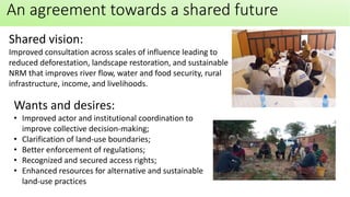 An agreement towards a shared future
Wants and desires:
• Improved actor and institutional coordination to
improve collective decision-making;
• Clarification of land-use boundaries;
• Better enforcement of regulations;
• Recognized and secured access rights;
• Enhanced resources for alternative and sustainable
land-use practices
Shared vision:
Improved consultation across scales of influence leading to
reduced deforestation, landscape restoration, and sustainable
NRM that improves river flow, water and food security, rural
infrastructure, income, and livelihoods.
 
