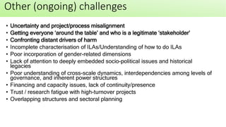 • Uncertainty and project/process misalignment
• Getting everyone ‘around the table’ and who is a legitimate ‘stakeholder’
• Confronting distant drivers of harm
• Incomplete characterisation of ILAs/Understanding of how to do ILAs
• Poor incorporation of gender-related dimensions
• Lack of attention to deeply embedded socio-political issues and historical
legacies
• Poor understanding of cross-scale dynamics, interdependencies among levels of
governance, and inherent power structures
• Financing and capacity issues, lack of continuity/presence
• Trust / research fatigue with high-turnover projects
• Overlapping structures and sectoral planning
Other (ongoing) challenges
 