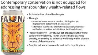 • Actions in biocultural landscapes
• Through
• protected areas: sectoral solution, ~bioD gains, yet
displacement, detachment, dispossession
• alternative livelihoods -alternative occupation/income or
method of extraction; substituting a livelihood strategy
• ‘Resolve poverty’ - a virtuous act propagates the white
saviour colonial style, rather than critically examine
poverty, or seeking to enhance wellbeing within diverse
notions of development
• Despite evidence on wealth, and shifts in policy fora
Contemporary conservation is not equipped for
addressing transboundary wealth-related flows
 