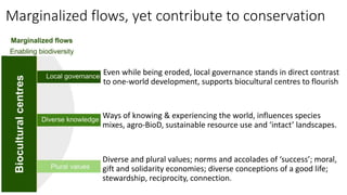 Marginalized flows, yet contribute to conservation
Even while being eroded, local governance stands in direct contrast
to one-world development, supports biocultural centres to flourish
Ways of knowing & experiencing the world, influences species
mixes, agro-BioD, sustainable resource use and ‘intact’ landscapes.
Diverse and plural values; norms and accolades of ‘success’; moral,
gift and solidarity economies; diverse conceptions of a good life;
stewardship, reciprocity, connection.
 