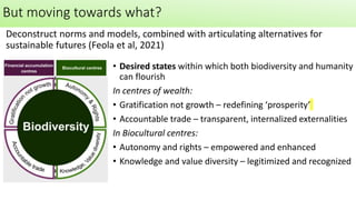 • Desired states within which both biodiversity and humanity
can flourish
In centres of wealth:
• Gratification not growth – redefining ‘prosperity’
• Accountable trade – transparent, internalized externalities
In Biocultural centres:
• Autonomy and rights – empowered and enhanced
• Knowledge and value diversity – legitimized and recognized
Deconstruct norms and models, combined with articulating alternatives for
sustainable futures (Feola et al, 2021)
But moving towards what?
 