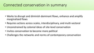 • Works to disrupt and diminish dominant flows, enhance and amplify
marginalized flows
• Requires actions across scales, interdisciplinary, and multi-sectoral
• Unconstrained by colonial ideas of site-level conservation
• Invites conservation to become more political
• Challenges the networks and norms of contemporary conservation
Connected conservation in summary
 