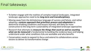 Final takeaways
• To better engage with the realities of complex tropical landscapes, integrated
landscape approaches need to be long-term and transdisciplinary
• Moving away from the dichotomous language of success and failure, and rather
adopting a systems approach that prioritizes process and adaptation to
determine enabling conditions and lessons learned, will likely be more
constructive to the long-term sustainability of integrated landscape approaches
• Research that attempts to measure the things that count as well as counting
what can be measured is fundamental to building the evidence base and helping
understand under what conditions ILAs are workable and who benefits
• Conservation needs to expand its focus and extend its collaborations across
sectors to deliver to transformative change
 
