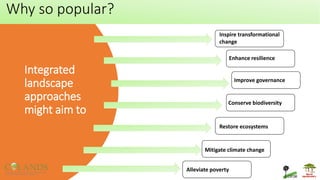 Integrated
landscape
approaches
might aim to
Inspire transformational
change
Enhance resilience
Improve governance
Conserve biodiversity
Restore ecosystems
Mitigate climate change
Alleviate poverty
Why so popular?
 