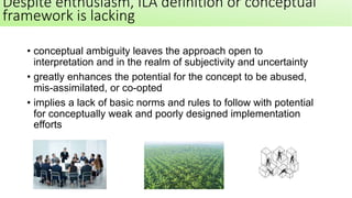 • conceptual ambiguity leaves the approach open to
interpretation and in the realm of subjectivity and uncertainty
• greatly enhances the potential for the concept to be abused,
mis-assimilated, or co-opted
• implies a lack of basic norms and rules to follow with potential
for conceptually weak and poorly designed implementation
efforts
Despite enthusiasm, ILA definition or conceptual
framework is lacking
 
