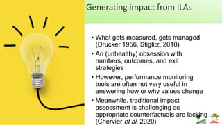 Generating impact from ILAs
• What gets measured, gets managed
(Drucker 1956, Stiglitz, 2010)
• An (unhealthy) obsession with
numbers, outcomes, and exit
strategies
• However, performance monitoring
tools are often not very useful in
answering how or why values change
• Meanwhile, traditional impact
assessment is challenging as
appropriate counterfactuals are lacking
(Chervier et al. 2020)
 