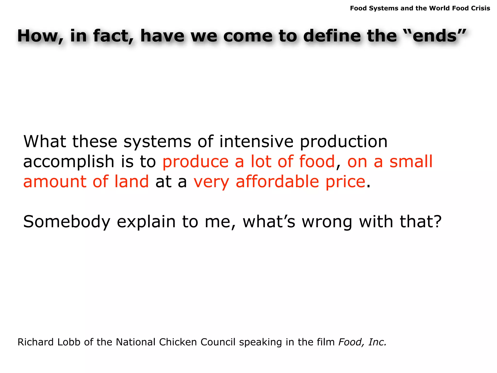 Food Systems and the World Food Crisis




How, in fact, have we come to define the “ends”




 What these systems of intensive production
 accomplish is to produce a lot of food, on a small
 amount of land at a very affordable price.

 Somebody explain to me, what’s wrong with that?




Richard Lobb of the National Chicken Council speaking in the film Food, Inc.
 
