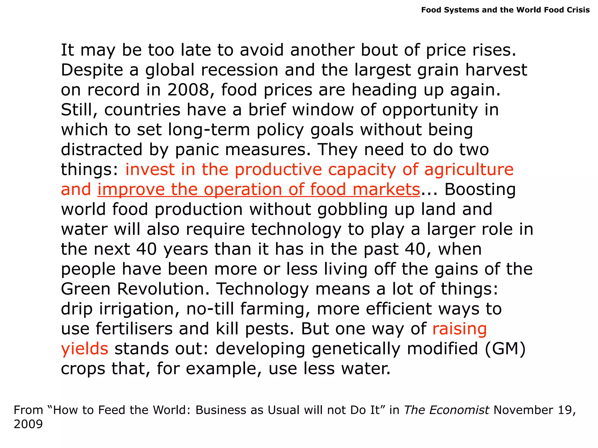 Food Systems and the World Food Crisis




       It may be too late to avoid another bout of price rises.
       Despite a global recession and the largest grain harvest
       on record in 2008, food prices are heading up again.
       Still, countries have a brief window of opportunity in
       which to set long-term policy goals without being
       distracted by panic measures. They need to do two
       things: invest in the productive capacity of agriculture
       and improve the operation of food markets... Boosting
       world food production without gobbling up land and
       water will also require technology to play a larger role in
       the next 40 years than it has in the past 40, when
       people have been more or less living off the gains of the
       Green Revolution. Technology means a lot of things:
       drip irrigation, no-till farming, more efficient ways to
       use fertilisers and kill pests. But one way of raising
       yields stands out: developing genetically modified (GM)
       crops that, for example, use less water.

From “How to Feed the World: Business as Usual will not Do It” in The Economist November 19,
2009
 