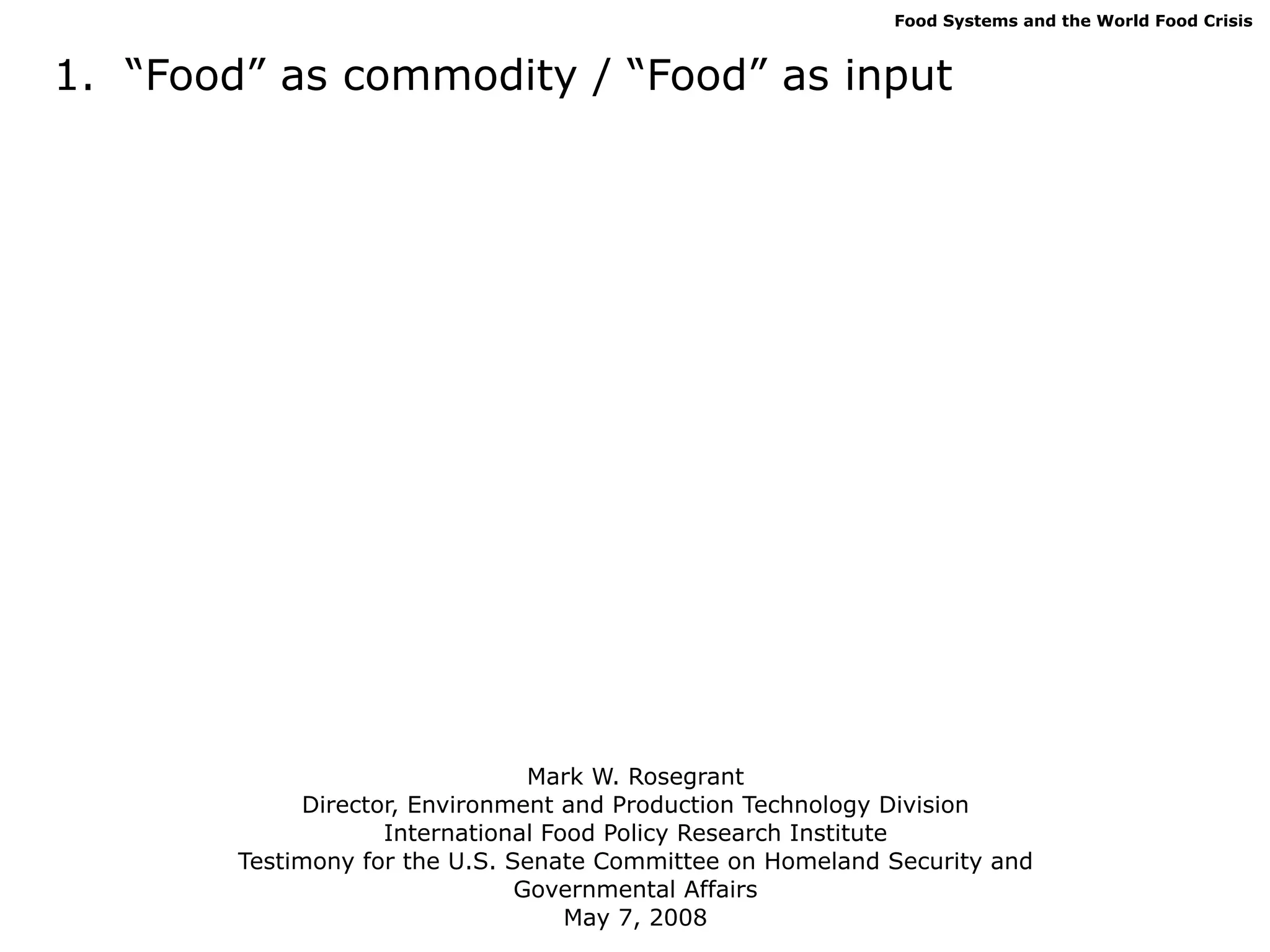 Food Systems and the World Food Crisis



1. “Food” as commodity / “Food” as input




                                 Mark W. Rosegrant
             Director, Environment and Production Technology Division
                    International Food Policy Research Institute
        Testimony for the U.S. Senate Committee on Homeland Security and
                                Governmental Affairs
                                    May 7, 2008
 