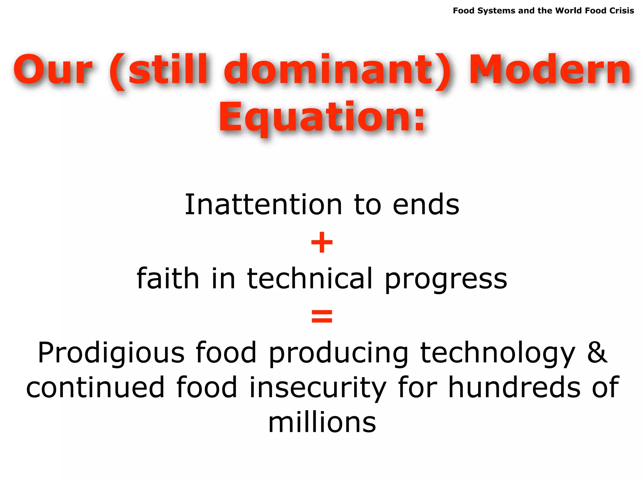 Food Systems and the World Food Crisis




Our (still dominant) Modern
           Equation:

          Inattention to ends
                   +
       faith in technical progress
                   =
 Prodigious food producing technology &
continued food insecurity for hundreds of
                 millions
 