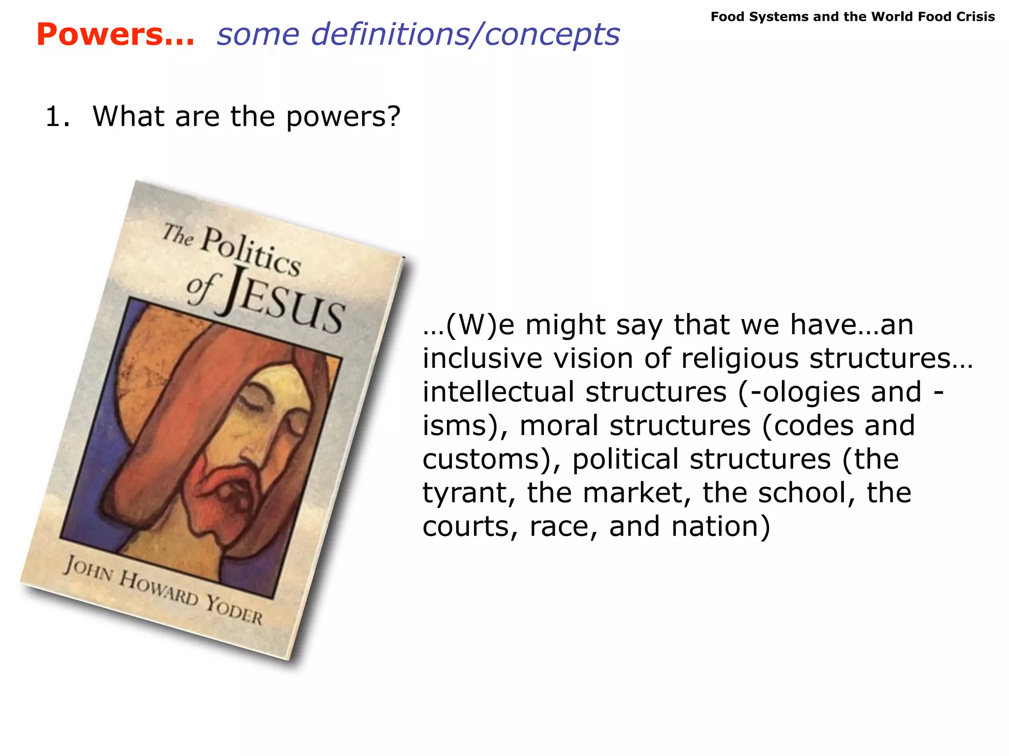 Food Systems and the World Food Crisis
Powers… some definitions/concepts

1. What are the powers?




                          …(W)e might say that we have…an
                          inclusive vision of religious structures…
                          intellectual structures (-ologies and -
                          isms), moral structures (codes and
                          customs), political structures (the
                          tyrant, the market, the school, the
                          courts, race, and nation)
 