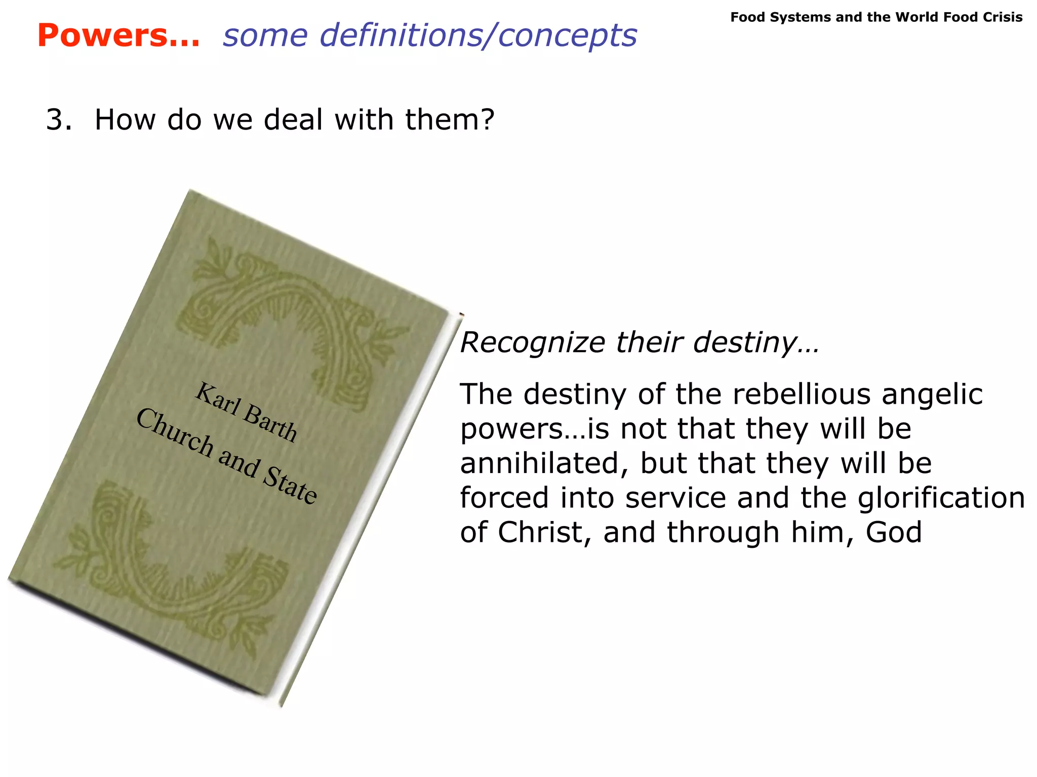 Food Systems and the World Food Crisis
Powers… some definitions/concepts

3. How do we deal with them?




                             Recognize their destiny…
         Kar                 The destiny of the rebellious angelic
     Chu     l   Bar
        rch         th       powers…is not that they will be
              and            annihilated, but that they will be
                    Sta
                        te   forced into service and the glorification
                             of Christ, and through him, God
 
