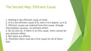 The Second Way: Efficient Cause
1. Nothing is the efficient cause of itself.
2. If A is the efficient cause of B, then if A is absent, so is B.
3. Efficient causes are ordered from first cause, through
intermediate cause(s), to ultimate effect.
4. By (2) and (3), if there is no first cause, there cannot be
any ultimate effect.
5. But there are effects.
6. Therefore there must be a first cause for all of them:
God.
 