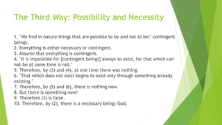 The Third Way: Possibility and Necessity
1. "We find in nature things that are possible to be and not to be:" contingent
beings.
2. Everything is either necessary or contingent.
3. Assume that everything is contingent.
4. "It is impossible for [contingent beings] always to exist, for that which can
not-be at some time is not."
5. Therefore, by (3) and (4), at one time there was nothing.
6. "That which does not exist begins to exist only through something already
existing."
7. Therefore, by (5) and (6), there is nothing now.
8. But there is something now!
9. Therefore (3) is false.
10. Therefore, by (2), there is a necessary being: God.
 