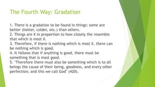 The Fourth Way: Gradation
1. There is a gradation to be found in things: some are
better (hotter, colder, etc.) than others.
2. Things are X in proportion to how closely the resemble
that which is most X.
3. Therefore, if there is nothing which is most X, there can
be nothing which is good.
4. It follows that if anything is good, there must be
something that is most good.
5. "Therefore there must also be something which is to all
beings the cause of their being, goodness, and every other
perfection; and this we call God" (420).
 